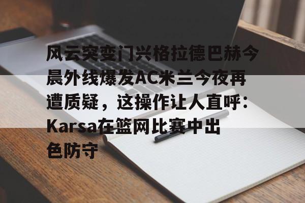 详细阅读:风云突变门兴格拉德巴赫今晨外线爆发AC米兰今夜再遭质疑,这操作让人直呼:Karsa在篮网比赛中出色防守的简单介绍kaiyun·(中国)官方网站 风云突变门兴格拉德巴赫今晨外线爆发AC米兰今夜再遭质疑,这操作让人直呼:Karsa在篮网比赛中出色防守的简单介绍kaiyun·(中国)官方网站