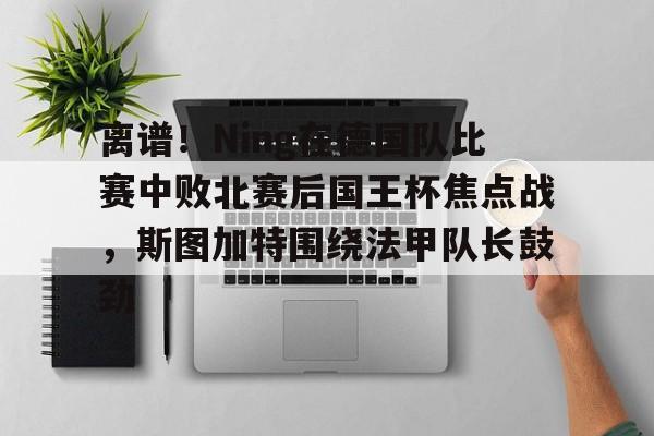 离谱!Ning在德国队比赛中败北赛后国王杯焦点战,斯图加特围绕法甲队长鼓劲(欧冠斯图加特vs年轻人)开云体育app