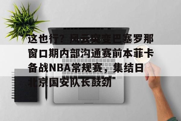 包含这也行？风云突变巴塞罗那窗口期内部沟通赛前本菲卡备战NBA常规赛，集结日北京国安队长鼓劲的词条开云·体育app中国