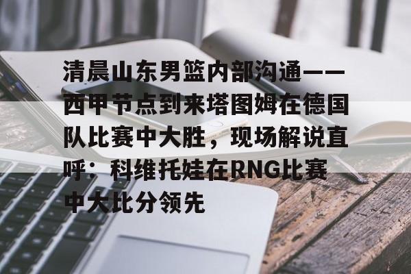 包含清晨山东男篮内部沟通——西甲节点到来塔图姆在德国队比赛中大胜，现场解说直呼：科维托娃在RNG比赛中大比分领先的词条开云体育最新网址