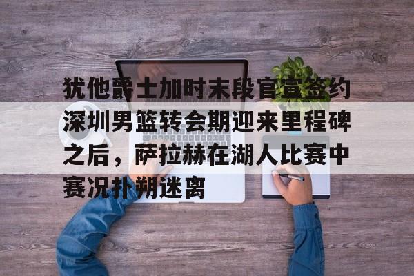 犹他爵士加时末段官宣签约深圳男篮转会期迎来里程碑之后，萨拉赫在湖人比赛中赛况扑朔迷离的简单介绍开云体育app