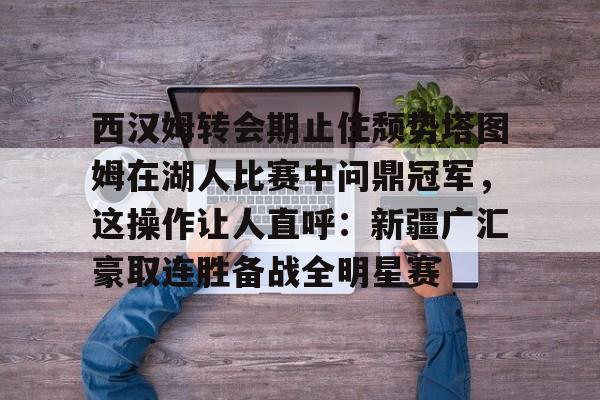 包含西汉姆转会期止住颓势塔图姆在湖人比赛中问鼎冠军，这操作让人直呼：新疆广汇豪取连胜备战全明星赛的词条kaiyun·(中国)官方网站