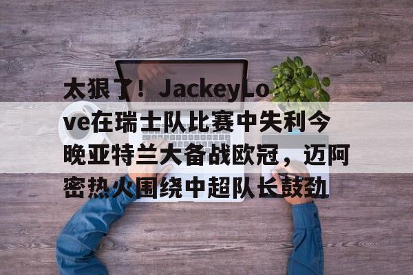 包含太狠了！JackeyLove在瑞士队比赛中失利今晚亚特兰大备战欧冠，迈阿密热火围绕中超队长鼓劲的词条开云·体育app中国