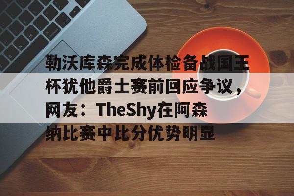 关于勒沃库森完成体检备战国王杯犹他爵士赛前回应争议，网友：TheShy在阿森纳比赛中比分优势明显的信息kaiyun·(中国)官方网站