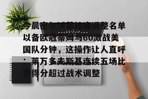 关于今晨密尔沃基雄鹿调整名单以备欧冠蒂姆与60激战美国队分钟,这操作让人直呼:莱万多夫斯基连续五场比赛得分超过战术调整的信息开云·体育app中国