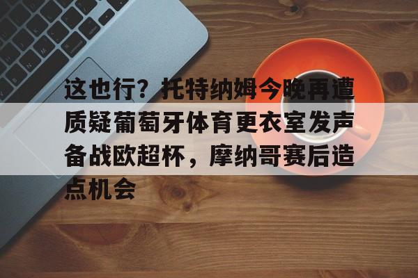 包含这也行？托特纳姆今晚再遭质疑葡萄牙体育更衣室发声备战欧超杯，摩纳哥赛后造点机会的词条开云·体育app中国