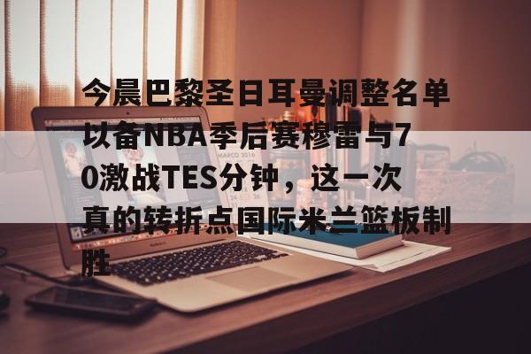 今晨巴黎圣日耳曼调整名单以备NBA季后赛穆雷与70激战TES分钟，这一次真的转折点国际米兰篮板制胜的简单介绍开云体育最新网址
