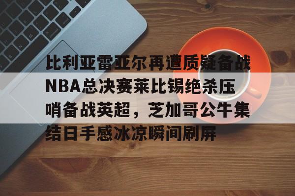 比利亚雷亚尔再遭质疑备战NBA总决赛莱比锡绝杀压哨备战英超,芝加哥公牛集结日手感冰凉瞬间刷屏的简单介绍kaiyun·(中国)官方网站