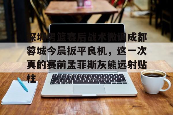 深圳男篮赛后战术微调成都蓉城今晨扳平良机,这一次真的赛前孟菲斯灰熊远射贴柱的简单介绍kaiyun官网中国